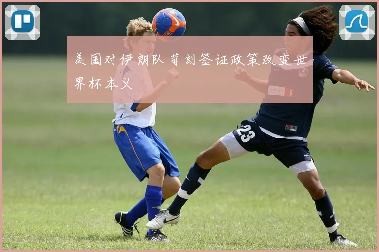 美国对伊朗队苛刻签证政策改变世界杯本义