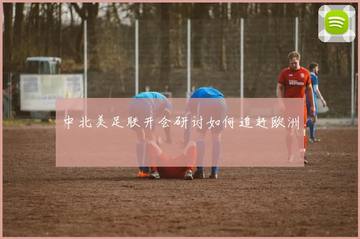 中北美足联开会研讨如何追赶欧洲